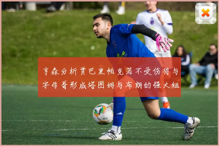 亨森分析贾巴里帕克若不受伤将与字母哥形成塔图姆与布朗的强大组合