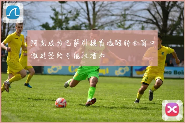 阿克成为巴萨引援首选随转会窗口推进签约可能性增加