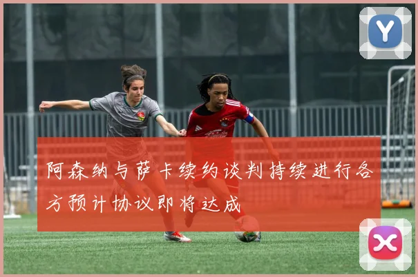 阿森纳与萨卡续约谈判持续进行各方预计协议即将达成