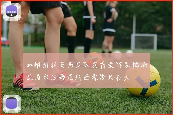 加维排拉马西亚队友首发阵容揭晓亚马尔法蒂尼科西蒙斯均在列