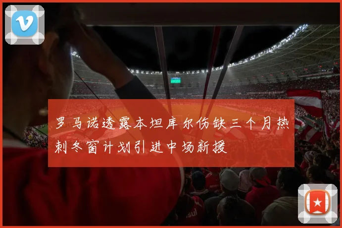 罗马诺透露本坦库尔伤缺三个月热刺冬窗计划引进中场新援