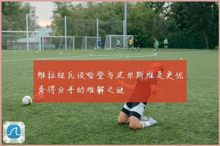 维拉纽瓦谈哈登与皮尔斯谁是更优秀得分手的难解之谜