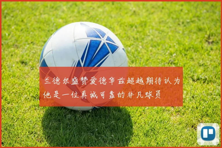 兰德尔盛赞爱德华兹超越期待认为他是一位真诚可靠的非凡球员