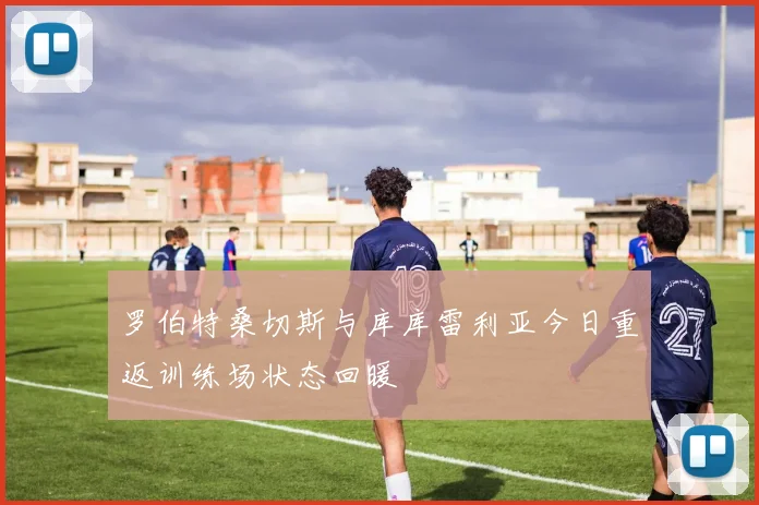 罗伯特桑切斯与库库雷利亚今日重返训练场状态回暖