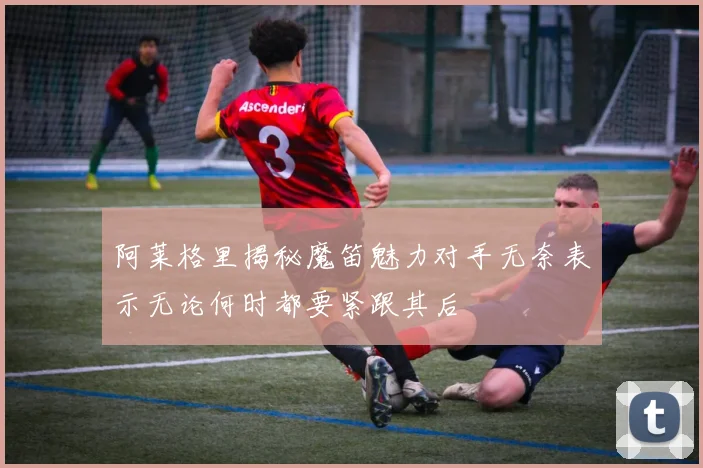 阿莱格里揭秘魔笛魅力对手无奈表示无论何时都要紧跟其后