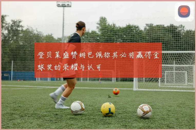 登贝莱盛赞姆巴佩称其必将赢得金球奖的荣耀与认可