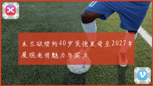 米兰欲续约40岁莫德里奇至2027年展现老将魅力与实力