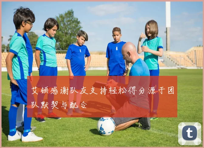 艾顿感谢队友支持轻松得分源于团队默契与配合