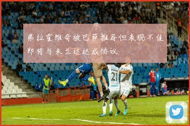 弗拉霍维奇被巴萨推荐但表现不佳即将与米兰达达成协议