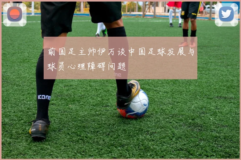 前国足主帅伊万谈中国足球发展与球员心理障碍问题
