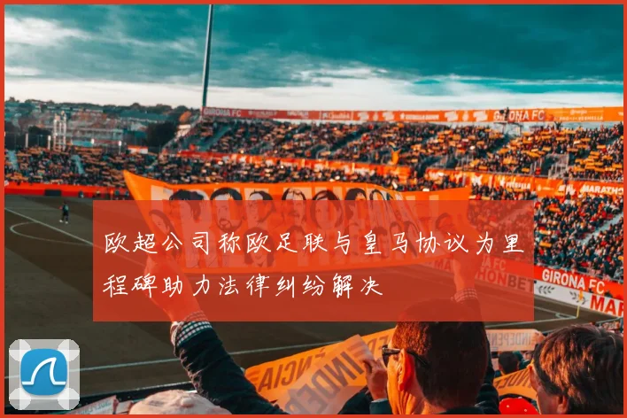 欧超公司称欧足联与皇马协议为里程碑助力法律纠纷解决