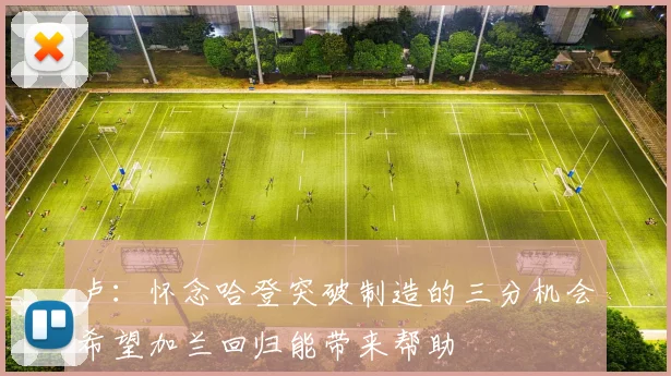 卢：怀念哈登突破制造的三分机会希望加兰回归能带来帮助