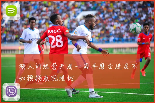湖人训练营开局一周半磨合进度不如预期表现堪忧