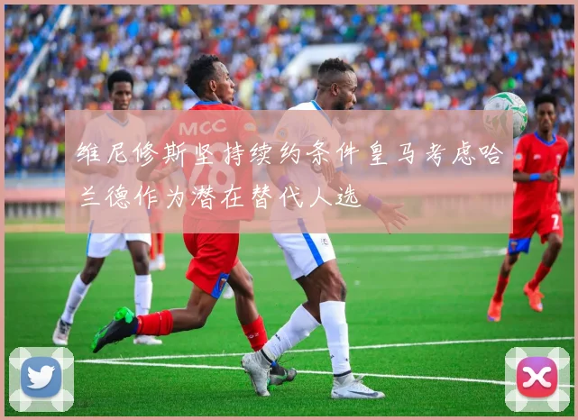 维尼修斯坚持续约条件皇马考虑哈兰德作为潜在替代人选