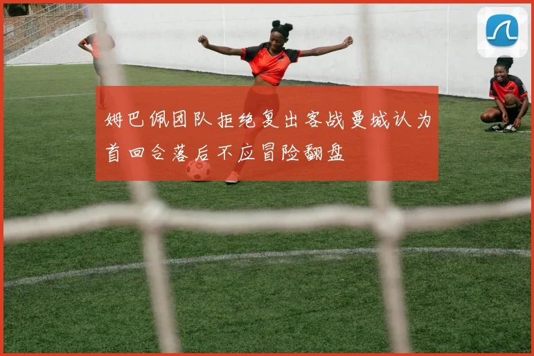 姆巴佩团队拒绝复出客战曼城认为首回合落后不应冒险翻盘