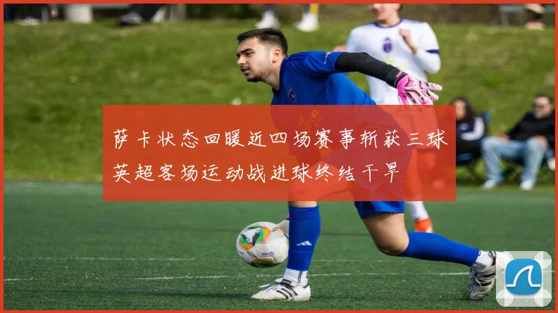 萨卡状态回暖近四场赛事斩获三球英超客场运动战进球终结干旱