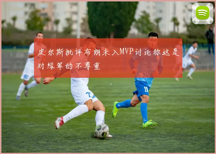 皮尔斯批评布朗未入MVP讨论称这是对绿军的不尊重