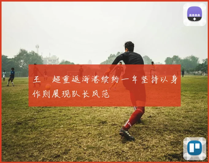 王燊超重返海港续约一年坚持以身作则展现队长风范