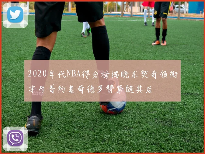 2020年代NBA得分榜揭晓东契奇领衔字母哥约基奇德罗赞紧随其后