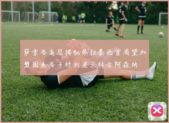 萨索洛高层揭秘弗拉泰西曾渴望加盟国米洛卡特利差点转会阿森纳