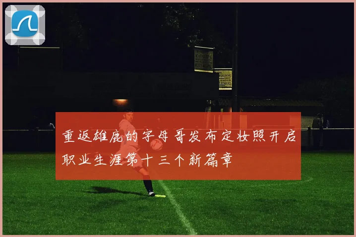 重返雄鹿的字母哥发布定妆照开启职业生涯第十三个新篇章