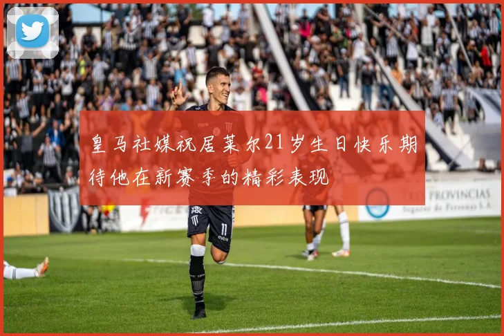 皇马社媒祝居莱尔21岁生日快乐期待他在新赛季的精彩表现