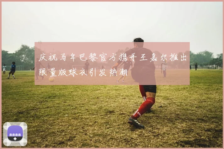 庆祝马年巴黎官方携手王嘉尔推出限量版球衣引发热潮
