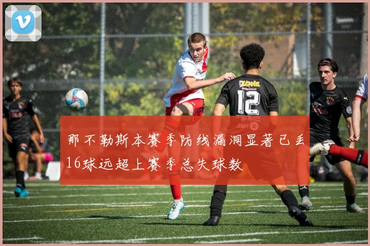 那不勒斯本赛季防线漏洞显著已丢16球远超上赛季总失球数