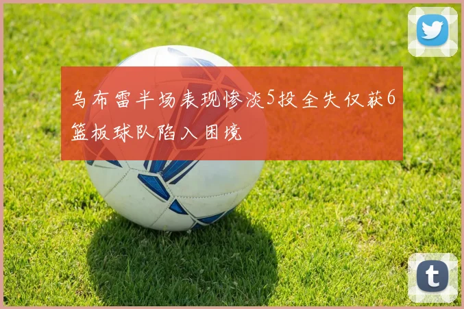 乌布雷半场表现惨淡5投全失仅获6篮板球队陷入困境