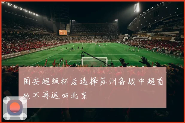 国安超级杯后选择苏州备战中超首轮不再返回北京