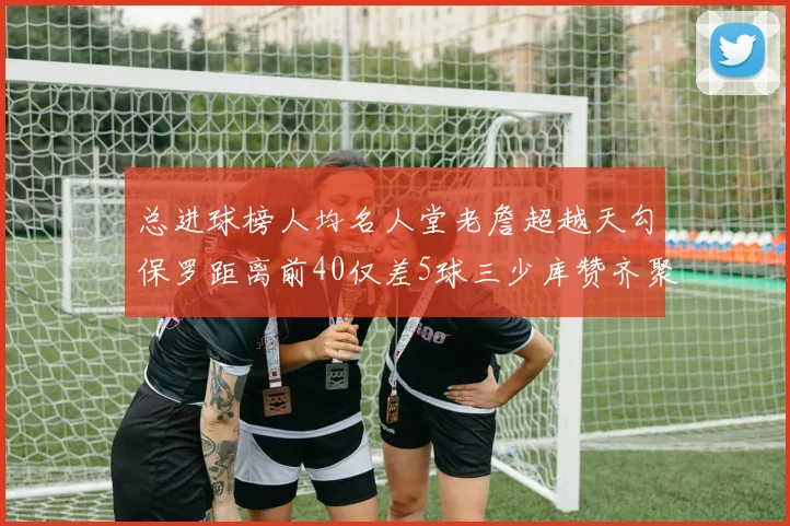 总进球榜人均名人堂老詹超越天勾保罗距离前40仅差5球三少库赞齐聚榜单