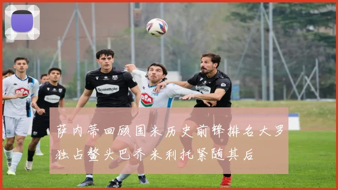 萨内蒂回顾国米历史前锋排名大罗独占鳌头巴乔米利托紧随其后