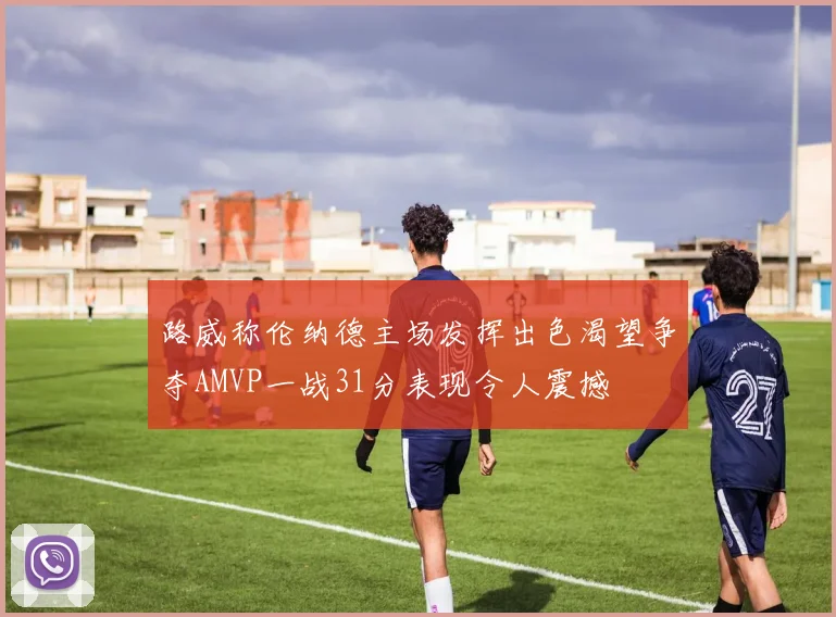 路威称伦纳德主场发挥出色渴望争夺AMVP一战31分表现令人震撼