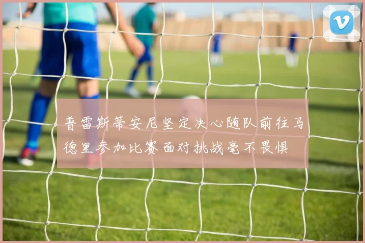 普雷斯蒂安尼坚定决心随队前往马德里参加比赛面对挑战毫不畏惧