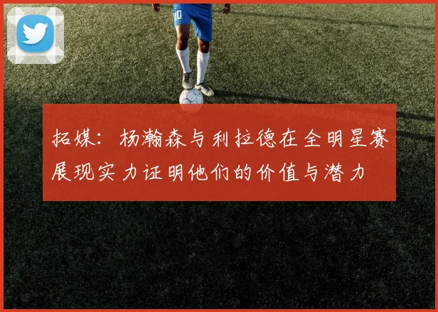 拓媒：杨瀚森与利拉德在全明星赛展现实力证明他们的价值与潜力