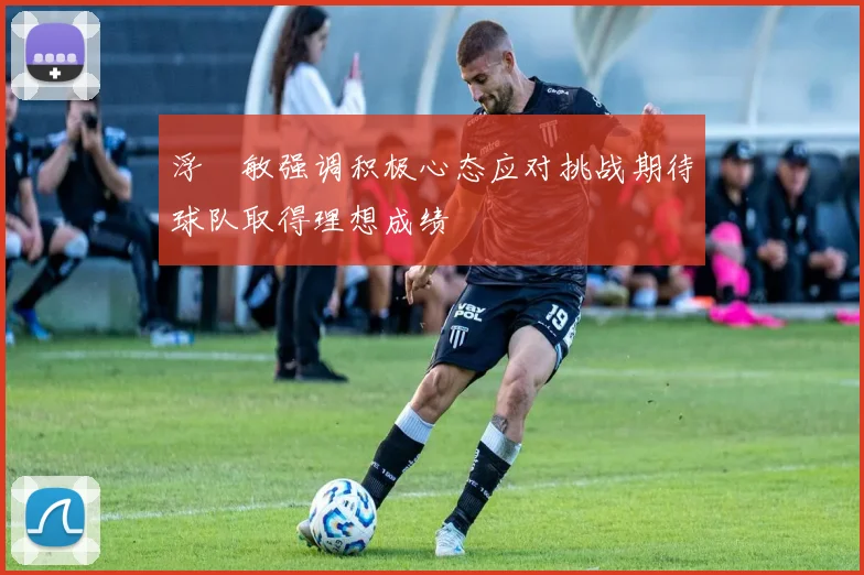 浮嶋敏强调积极心态应对挑战期待球队取得理想成绩