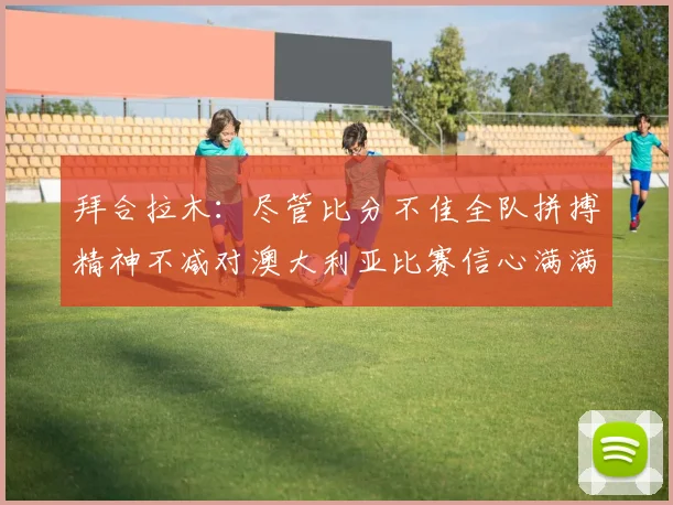 拜合拉木：尽管比分不佳全队拼搏精神不减对澳大利亚比赛信心满满期待进球